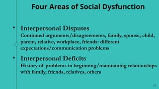 16
Four Areas of Social Dysfunction
• Interpersonal Disputes
Continued arguments/disagreements, family, spouse, child,
parent, relative, workplace, friends: different
expectations/communication problems
• Interpersonal Deficits
History of problems in beginning/maintaining relationships
with family, friends, relatives, others
 