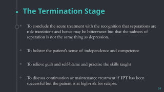 The Termination Stage
◦ To conclude the acute treatment with the recognition that separations are
role transitions and hence may be bittersweet but that the sadness of
separation is not the same thing as depression.
◦ To bolster the patient’s sense of independence and competence
◦ To relieve guilt and self-blame and practise the skills taught
◦ To discuss continuation or maintenance treatment if IPT has been
successful but the patient is at high-risk for relapse.
24
 