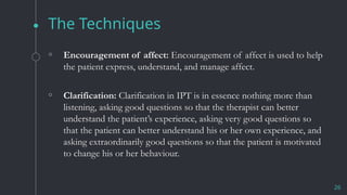 The Techniques
26
◦ Encouragement of affect: Encouragement of affect is used to help
the patient express, understand, and manage affect.
◦ Clarification: Clarification in IPT is in essence nothing more than
listening, asking good questions so that the therapist can better
understand the patient’s experience, asking very good questions so
that the patient can better understand his or her own experience, and
asking extraordinarily good questions so that the patient is motivated
to change his or her behaviour.
 