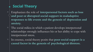 Social Theory
7
◦ Emphasizes the role of interpersonal factors such as loss
and poor or disrupted social support in maladaptive
responses to life events and the genesis of depression and
anxiety.
◦ The social milieu in which a patient develops interpersonal
relationships strongly influences his or her ability to cope with
interpersonal stress.
◦ In essence, social theory posits that poor social support is a
causal factor in the genesis of psychological distress.
 