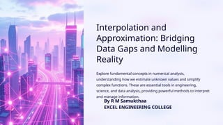 Interpolation and
Approximation: Bridging
Data Gaps and Modelling
Reality
Explore fundamental concepts in numerical analysis,
understanding how we estimate unknown values and simplify
complex functions. These are essential tools in engineering,
science, and data analysis, providing powerful methods to interpret
and manage information.
By R M Samukthaa
EXCEL ENGINEERING COLLEGE
 