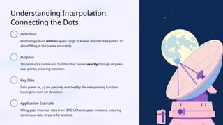 Understanding Interpolation:
Connecting the Dots
Definition
Estimating values within a given range of known discrete data points. It's
about filling in the blanks accurately.
Purpose
To construct a continuous function that passes exactly through all given
data points, ensuring precision.
Key Idea
Data points (xᵢ, yᵢ) are precisely matched by the interpolating function,
leaving no room for deviation.
Application Example
Filling gaps in sensor data from ISRO's Chandrayaan missions, ensuring
continuous data streams for analysis.
 