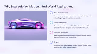 Why Interpolation Matters: Real-World Applications
Data Reconstruction
Recovering missing data in telecommunications, like bridging 5G
network signal gaps for seamless connectivity.
Computer Graphics
Generating smooth curves in CAD/CAM software, essential for
detailed automotive design in companies like Maruti Suzuki.
Scientific Simulation
Predicting weather patterns based on scattered weather station
data, crucial for accurate IMD forecasts.
Finance
Estimating bond yields between discrete maturity dates in Indian
stock markets, aiding financial analysis.
 