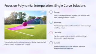 Focus on Polynomial Interpolation: Single Curve Solutions
This method is vital for modelling trajectories, like that of a cricket ball,
where a smooth, continuous path is crucial.
Concept
Fitting a unique polynomial of degree (n-1) to 'n' distinct data
points, creating a cohesive function.
Advantage
Provides a single, continuous function for the entire data range,
simplifying analysis.
Limitation
High-degree polynomials can exhibit oscillations (Runge's
phenomenon), impacting accuracy.
Example
Modelling trajectory of a cricket ball using polynomial
regression for precise prediction.
 