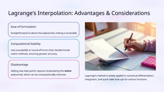 Lagrange's Interpolation: Advantages & Considerations
Ease of Formulation
Straightforward to derive the polynomial, making it accessible.
Computational Stability
Less susceptible to round-off errors than Vandermonde
matrix methods, ensuring greater accuracy.
Disadvantage
Adding new data points requires recalculating the entire
polynomial, which can be computationally intensive. Lagrange's method is widely applied in numerical differentiation,
integration, and quick table look-ups for various functions.
 