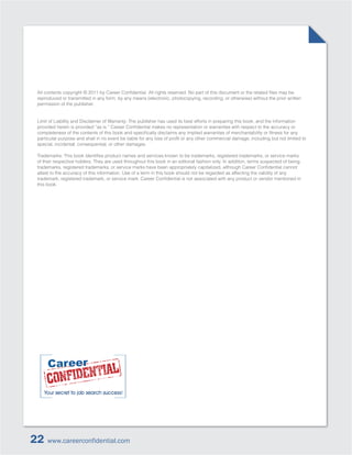 reproduced or transmitted in any form, by any means (electronic, photocopying, recording, or otherwise) without the prior written
 permission of the publisher.


 Limit of Liability and Disclaimer of Warranty: The publisher has used its best efforts in preparing this book, and the information




 special, incidental, consequential, or other damages.


 of their respective holders. They are used throughout this book in an editorial fashion only. In addition, terms suspected of being

 attest to the accuracy of this information. Use of a term in this book should not be regarded as affecting the validity of any

 this book.




22    www.careerconfidential.com
 