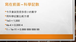 寫在前面 – 科學記數
•今天會談到很多很小的數字
•用科學記數比較方便
•1e3 = 1,000
•4e-4 = 0.000 4
•1 – 1e-11 = 0.999 999 999 99
 