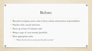 Before: 
• Research (company, news, what it does) culture and position responsibilities 
• Practice with a mock interview 
• Show up at least 15 minutes early 
• Bring a copy of your resume/portfolio 
• Wear appropriate attire 
• “Dress for the job you want, not the job you have” 
 