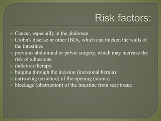  Cancer, especially in the abdomen
 Crohn's disease or other IBDs, which can thicken the walls of
the intestines
 previous abdominal or pelvic surgery, which may increase the
risk of adhesions.
 radiation therapy.
 bulging through the incision (incisional hernia)
 narrowing (stricture) of the opening (stoma)
 blockage (obstruction) of the intestine from scar tissue
 