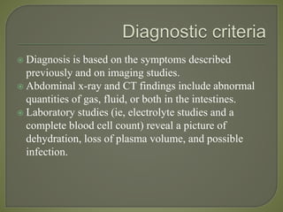  Diagnosis is based on the symptoms described
previously and on imaging studies.
 Abdominal x-ray and CT findings include abnormal
quantities of gas, fluid, or both in the intestines.
 Laboratory studies (ie, electrolyte studies and a
complete blood cell count) reveal a picture of
dehydration, loss of plasma volume, and possible
infection.
 