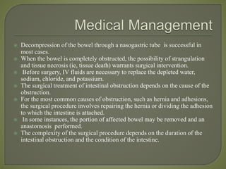  Decompression of the bowel through a nasogastric tube is successful in
most cases.
 When the bowel is completely obstructed, the possibility of strangulation
and tissue necrosis (ie, tissue death) warrants surgical intervention.
 Before surgery, IV fluids are necessary to replace the depleted water,
sodium, chloride, and potassium.
 The surgical treatment of intestinal obstruction depends on the cause of the
obstruction.
 For the most common causes of obstruction, such as hernia and adhesions,
the surgical procedure involves repairing the hernia or dividing the adhesion
to which the intestine is attached.
 In some instances, the portion of affected bowel may be removed and an
anastomosis performed.
 The complexity of the surgical procedure depends on the duration of the
intestinal obstruction and the condition of the intestine.
 