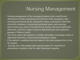  Nursing management of the nonsurgical patient with a small bowel
obstruction includes maintaining the function of the nasogastric tube,
assessing and measuring the nasogastric output, assessing for fluid and
electrolyte imbalance, monitoring nutritional status, and assessing
improvement (eg, return of normal bowel sounds, decreased abdominal
distention, subjective improvement in abdominal pain and tenderness,
passage of flatus or stool).
 The nurse reports discrepancies in intake and output, worsening of pain or
abdominal distention, and increased nasogastric output.
 If the patient’s condition does not improve, the nurse prepares him or her
for surgery.
 Nursing care of the patient after surgical repair of a small bowel
obstruction is similar to that for other abdominal surgeries.
 