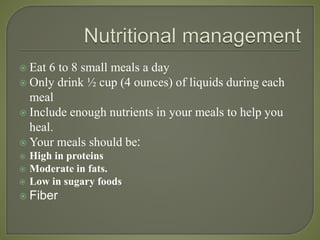  Eat 6 to 8 small meals a day
 Only drink ½ cup (4 ounces) of liquids during each
meal
 Include enough nutrients in your meals to help you
heal.
 Your meals should be:
 High in proteins
 Moderate in fats.
 Low in sugary foods
 Fiber
 
