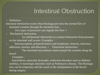  Definition :
Intestinal obstruction exists when blockage prevents the normal flow of
intestinal contents through the intestinal tract.
Two types of processes can impede this flow: •
 Mechanical obstruction:
An intraluminal obstruction or a mural obstruction from pressure
on the intestinal wall occurs. Examples :
 Intussusception, polypoid tumors and neoplasms, stenosis, strictures,
adhesions, hernias, and abscesses. • Functional obstruction:
The intestinal musculature cannot propel the contents along the
bowel.
Examples :
Amyloidosis, muscular dystrophy, endocrine disorders such as diabetes
mellitus, or neurologic disorders such as Parkinson’s disease. The blockage
also can be temporary and the result of the manipulation of the bowel
during surgery.
 
