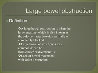 Definition :
A large bowel obstruction is when the
large intestine, which is also known as
the colon or large bowel, is partially or
completely blocked.
Large bowel obstruction is less
common & can be
from cancer or diverticulitis.
Lack of bowel movement
with colon obstruction.
 