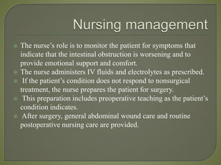  The nurse’s role is to monitor the patient for symptoms that
indicate that the intestinal obstruction is worsening and to
provide emotional support and comfort.
 The nurse administers IV fluids and electrolytes as prescribed.
 If the patient’s condition does not respond to nonsurgical
treatment, the nurse prepares the patient for surgery.
 This preparation includes preoperative teaching as the patient’s
condition indicates.
 After surgery, general abdominal wound care and routine
postoperative nursing care are provided.
 