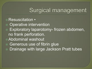 Resuscitation •
 Operative intervention
 Exploratory laparotomy- frozen abdomen,
no frank perforation.
Abdominal washout
 Generous use of fibrin glue
 Drainage with large Jackson Pratt tubes
 
