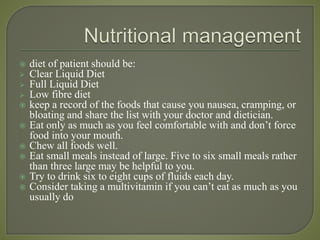 diet of patient should be:
 Clear Liquid Diet
 Full Liquid Diet
 Low fibre diet
 keep a record of the foods that cause you nausea, cramping, or
bloating and share the list with your doctor and dietician.
 Eat only as much as you feel comfortable with and don’t force
food into your mouth.
 Chew all foods well.
 Eat small meals instead of large. Five to six small meals rather
than three large may be helpful to you.
 Try to drink six to eight cups of fluids each day.
 Consider taking a multivitamin if you can’t eat as much as you
usually do
 