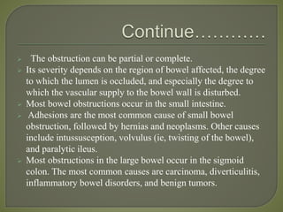  The obstruction can be partial or complete.
 Its severity depends on the region of bowel affected, the degree
to which the lumen is occluded, and especially the degree to
which the vascular supply to the bowel wall is disturbed.
 Most bowel obstructions occur in the small intestine.
 Adhesions are the most common cause of small bowel
obstruction, followed by hernias and neoplasms. Other causes
include intussusception, volvulus (ie, twisting of the bowel),
and paralytic ileus.
 Most obstructions in the large bowel occur in the sigmoid
colon. The most common causes are carcinoma, diverticulitis,
inflammatory bowel disorders, and benign tumors.
 