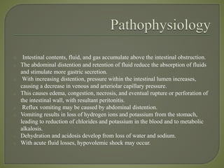 o Intestinal contents, fluid, and gas accumulate above the intestinal obstruction.
o The abdominal distention and retention of fluid reduce the absorption of fluids
and stimulate more gastric secretion.
o With increasing distention, pressure within the intestinal lumen increases,
causing a decrease in venous and arteriolar capillary pressure.
o This causes edema, congestion, necrosis, and eventual rupture or perforation of
the intestinal wall, with resultant peritonitis.
o Reflux vomiting may be caused by abdominal distention.
o Vomiting results in loss of hydrogen ions and potassium from the stomach,
leading to reduction of chlorides and potassium in the blood and to metabolic
alkalosis.
o Dehydration and acidosis develop from loss of water and sodium.
o With acute fluid losses, hypovolemic shock may occur.
 