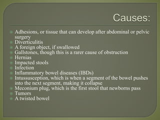  Adhesions, or tissue that can develop after abdominal or pelvic
surgery
 Diverticulitis
 A foreign object, if swallowed
 Gallstones, though this is a rarer cause of obstruction
 Hernias
 Impacted stools
 Infection
 Inflammatory bowel diseases (IBDs)
 Intussusception, which is when a segment of the bowel pushes
into the next segment, making it collapse
 Meconium plug, which is the first stool that newborns pass
 Tumors
 A twisted bowel
 