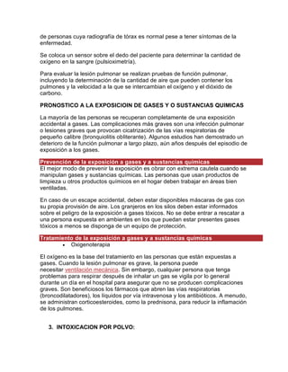 de personas cuya radiografía de tórax es normal pese a tener síntomas de la
enfermedad.
Se coloca un sensor sobre el dedo del paciente para determinar la cantidad de
oxígeno en la sangre (pulsioximetría).
Para evaluar la lesión pulmonar se realizan pruebas de función pulmonar,
incluyendo la determinación de la cantidad de aire que pueden contener los
pulmones y la velocidad a la que se intercambian el oxígeno y el dióxido de
carbono.
PRONOSTICO A LA EXPOSICIOIN DE GASES Y O SUSTANCIAS QUIMICAS
La mayoría de las personas se recuperan completamente de una exposición
accidental a gases. Las complicaciones más graves son una infección pulmonar
o lesiones graves que provocan cicatrización de las vías respiratorias de
pequeño calibre (bronquiolitis obliterante). Algunos estudios han demostrado un
deterioro de la función pulmonar a largo plazo, aún años después del episodio de
exposición a los gases.
Prevención de la exposición a gases y a sustancias químicas
El mejor modo de prevenir la exposición es obrar con extrema cautela cuando se
manipulan gases y sustancias químicas. Las personas que usan productos de
limpieza u otros productos químicos en el hogar deben trabajar en áreas bien
ventiladas.
En caso de un escape accidental, deben estar disponibles máscaras de gas con
su propia provisión de aire. Los granjeros en los silos deben estar informados
sobre el peligro de la exposición a gases tóxicos. No se debe entrar a rescatar a
una persona expuesta en ambientes en los que puedan estar presentes gases
tóxicos a menos se disponga de un equipo de protección.
Tratamiento de la exposición a gases y a sustancias químicas
 Oxigenoterapia
El oxígeno es la base del tratamiento en las personas que están expuestas a
gases. Cuando la lesión pulmonar es grave, la persona puede
necesitar ventilación mecánica. Sin embargo, cualquier persona que tenga
problemas para respirar después de inhalar un gas se vigila por lo general
durante un día en el hospital para asegurar que no se producen complicaciones
graves. Son beneficiosos los fármacos que abren las vías respiratorias
(broncodilatadores), los líquidos por vía intravenosa y los antibióticos. A menudo,
se administran corticoesteroides, como la prednisona, para reducir la inflamación
de los pulmones.
3. INTOXICACION POR POLVO:
 