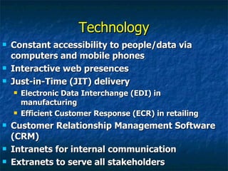 Technology Constant accessibility to people/data via computers and mobile phones Interactive web presences Just-in-Time (JIT) delivery Electronic Data Interchange (EDI) in manufacturing Efficient Customer Response (ECR) in retailing Customer Relationship Management Software (CRM) Intranets for internal communication Extranets to serve all stakeholders 