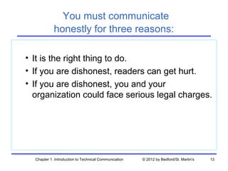 You must communicate
            honestly for three reasons:

• It is the right thing to do.
• If you are dishonest, readers can get hurt.
• If you are dishonest, you and your
  organization could face serious legal charges.




  Chapter 1. Introduction to Technical Communication   © 2012 by Bedford/St. Martin's   13
 