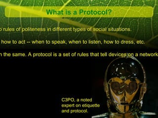 What is a Protocol?

 o rules of politeness in different types of social situations.

w how to act -- when to speak, when to listen, how to dress, etc.

 h the same. A protocol is a set of rules that tell devices on a network




                              C3PO, a noted
                              expert on etiquette
                              and protocol.
 