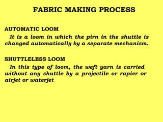 FABRIC MAKING PROCESS
AUTOMATIC LOOM
It is a loom in which the pirn in the shuttle is
changed automatically by a separate mechanism.
SHUTTLELESS LOOM
In this type of loom, the weft yarn is carried
without any shuttle by a projectile or rapier or
airjet or waterjet

 