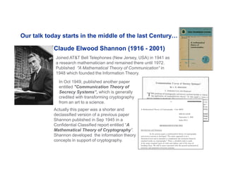 16
Claude Elwood Shannon (1916 - 2001)
In Oct 1949, published another paper
entitled "Communication Theory of
Secrecy Systems“, which is generally
credited with transforming cryptography
from an art to a science.
Actually this paper was a shorter and
declassified version of a previous paper
Shannon published in Sep 1945 in a
Confidential Classified report entitled “A
Mathematical Theory of Cryptography”.
Shannon developed the information theory
concepts in support of cryptography.
Our talk today starts in the middle of the last Century…
Joined AT&T Bell Telephones (New Jersey, USA) in 1941 as
a research mathematician and remained there until 1972.
Published "A Mathematical Theory of Communication“ in
1948 which founded the Information Theory.
 
