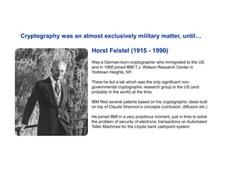 Horst Feistel (1915 - 1990)
Was a German-born cryptographer who immigrated to the US
and in 1968 joined IBM T.J. Watson Research Center in
Yorktown Heights, NY.
There he led a lab which was the only significant non-
governmental cryptographic research group in the US (and
probably in the world) at the time.
IBM filed several patents based on his cryptographic ideas built
on top of Claude Shannon’s concepts (confusion, diffusion etc.)
He joined IBM in a very propitious moment, just in time to solve
the problem of security of electronic transactions on Automated
Teller Machines for the Lloyds bank cashpoint system.
Cryptography was an almost exclusively military matter, until…
 