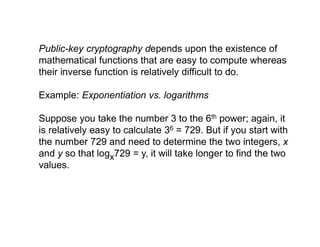 Public-key cryptography depends upon the existence of
mathematical functions that are easy to compute whereas
their inverse function is relatively difficult to do.
Example: Exponentiation vs. logarithms
Suppose you take the number 3 to the 6th power; again, it
is relatively easy to calculate 36 = 729. But if you start with
the number 729 and need to determine the two integers, x
and y so that logx729 = y, it will take longer to find the two
values.
 