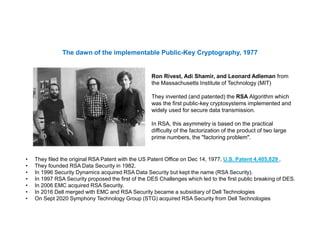 Ron Rivest, Adi Shamir, and Leonard Adleman from
the Massachusetts Institute of Technology (MIT)
They invented (and patented) the RSA Algorithm which
was the first public-key cryptosystems implemented and
widely used for secure data transmission.
In RSA, this asymmetry is based on the practical
difficulty of the factorization of the product of two large
prime numbers, the "factoring problem".
The dawn of the implementable Public-Key Cryptography, 1977
• They filed the original RSA Patent with the US Patent Office on Dec 14, 1977, U.S. Patent 4,405,829 .
• They founded RSA Data Security in 1982.
• In 1996 Security Dynamics acquired RSA Data Security but kept the name (RSA Security).
• In 1997 RSA Security proposed the first of the DES Challenges which led to the first public breaking of DES.
• In 2006 EMC acquired RSA Security.
• In 2016 Dell merged with EMC and RSA Security became a subsidiary of Dell Technologies
• On Sept 2020 Symphony Technology Group (STG) acquired RSA Security from Dell Technologies
 