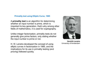 Primality test using Elliptic Curve, 1985
A primality test is an algorithm for determining
whether an input number is prime, which is
important to key generation, that’s why among other
fields of mathematics, it is used for cryptography.
Unlike integer factorization, primality tests do not
generally give prime factors, only stating whether
the input number is prime or not.
H. W. Lenstra developed the concept of using
elliptic curves in factorization in 1985, and the
implications for its use in primality testing (and
proving) followed quickly.
Hendrik Lenstra
University of Amsterdam
 