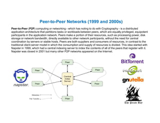 Peer-to-Peer Networks (1999 and 2000s)
Peer-to-Peer (P2P) computing or networking - which has noting to do with Cryptography - is a distributed
application architecture that partitions tasks or workloads between peers, which are equally privileged, equipotent
participants in the application network. Peers make a portion of their resources, such as processing power, disk
storage or network bandwidth, directly available to other network participants, without the need for central
coordination by servers or stable hosts. Peers are both suppliers and consumers of resources, in contrast to the
traditional client-server model in which the consumption and supply of resources is divided. This idea started with
Napster in 1999, which had a central indexing server to index the contents of all of the peers that register with it.
Napster was closed in 2001 but many other P2P networks appeared on the Internet.
 