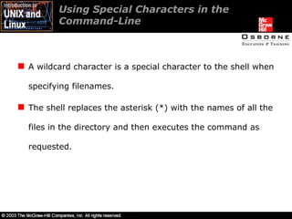 Using Special Characters in the Command-Line A wildcard character is a special character to the shell when specifying filenames. The shell replaces the asterisk (*) with the names of all the files in the directory and then executes the command as requested. 
