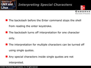 Interpreting Special Characters The backslash before the Enter command stops the shell from reading the enter keystroke. The backslash turns off interpretation for one character only. The interpretation for multiple characters can be turned off using single quotes. Any special characters inside single quotes are not interpreted. 