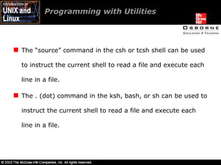 The “source” command in the csh or tcsh shell can be used to instruct the current shell to read a file and execute each line in a file. The . (dot) command in the ksh, bash, or sh can be used to instruct the current shell to read a file and execute each line in a file. Programming with Utilities 