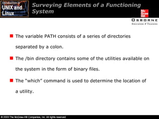 Surveying Elements of a Functioning System The variable PATH consists of a series of directories separated by a colon. The /bin directory contains some of the utilities available on the system in the form of binary files. The “which” command is used to determine the location of a utility. 