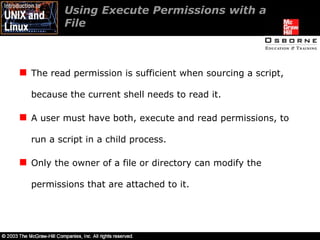 Using Execute Permissions with a  File  The read permission is sufficient when sourcing a script, because the current shell needs to read it. A user must have both, execute and read permissions, to run a script in a child process. Only the owner of a file or directory can modify the permissions that are attached to it. 