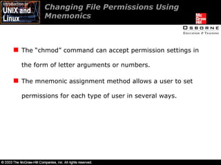 Changing File Permissions Using Mnemonics  The “chmod” command can accept permission settings in the form of letter arguments or numbers. The mnemonic assignment method allows a user to set permissions for each type of user in several ways. 