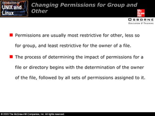 Changing Permissions for Group and Other  Permissions are usually most restrictive for other, less so for group, and least restrictive for the owner of a file. The process of determining the impact of permissions for a file or directory begins with the determination of the owner of the file, followed by all sets of permissions assigned to it. 