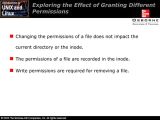 Exploring the Effect of Granting Different Permissions  Changing the permissions of a file does not impact the current directory or the inode. The permissions of a file are recorded in the inode. Write permissions are required for removing a file. 