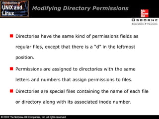 Modifying Directory Permissions  Directories have the same kind of permissions fields as regular files, except that there is a “d” in the leftmost position. Permissions are assigned to directories with the same letters and numbers that assign permissions to files. Directories are special files containing the name of each file or directory along with its associated inode number. 