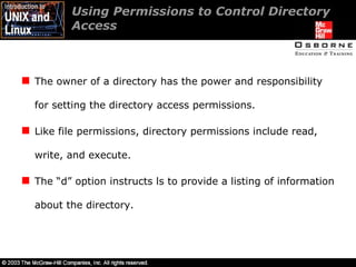 Using Permissions to Control Directory Access  The owner of a directory has the power and responsibility for setting the directory access permissions. Like file permissions, directory permissions include read, write, and execute. The “d” option instructs ls to provide a listing of information about the directory. 