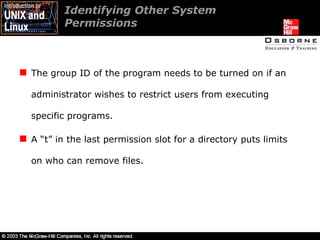 The group ID of the program needs to be turned on if an administrator wishes to restrict users from executing specific programs. A “t” in the last permission slot for a directory puts limits on who can remove files. Identifying Other System  Permissions  