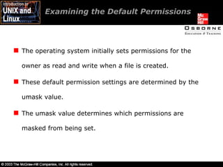 Examining the Default Permissions  The operating system initially sets permissions for the owner as read and write when a file is created. These default permission settings are determined by the umask value. The umask value determines which permissions are masked from being set. 