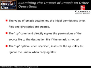 Examining the Impact of umask on Other Operations  The value of umask determines the initial permissions when files and directories are created. The “cp” command directly copies the permissions of the source file to the destination file if the umask is not set. The “–p” option, when specified, instructs the cp utility to ignore the umask when copying files. 