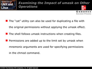 Examining the Impact of umask on Other Operations  The “cat” utility can also be used for duplicating a file with the original permissions without applying the umask effect. The shell follows umask instructions when creating files. Permissions are added up to the limit set by umask when mnemonic arguments are used for specifying permissions in the chmod command. 